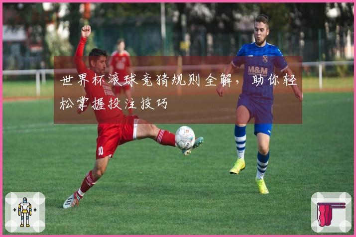世界杯滚球竞猜规则全解，助你轻松掌握投注技巧