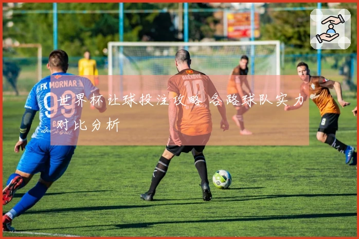 世界杯让球投注攻略 各路球队实力对比分析