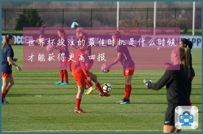 世界杯投注的最佳时机是什么时候才能获得更高回报